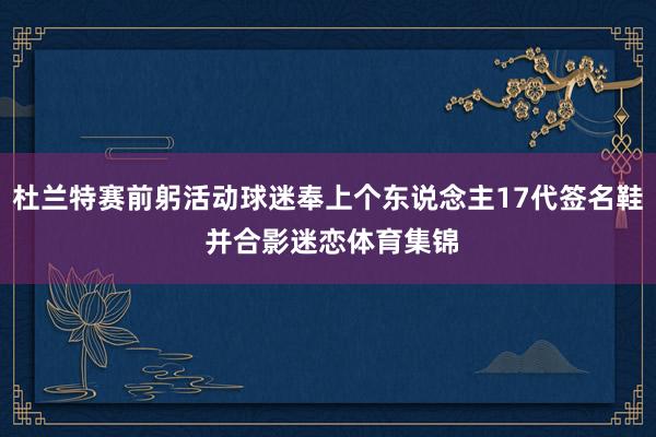 杜兰特赛前躬活动球迷奉上个东说念主17代签名鞋 并合影迷恋体育集锦