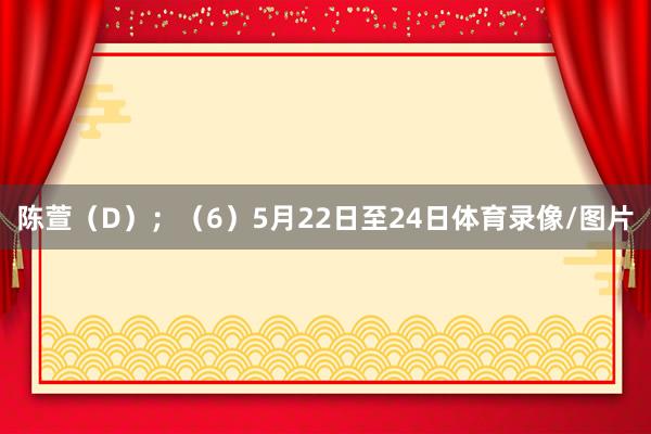 陈萱（D）；　　（6）5月22日至24日体育录像/图片
