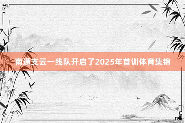 南通支云一线队开启了2025年首训体育集锦