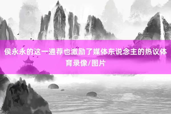 侯永永的这一遴荐也激励了媒体东说念主的热议体育录像/图片