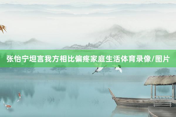张怡宁坦言我方相比偏疼家庭生活体育录像/图片
