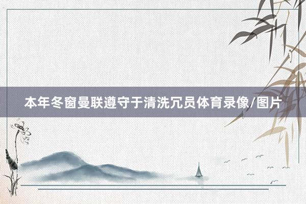 本年冬窗曼联遵守于清洗冗员体育录像/图片