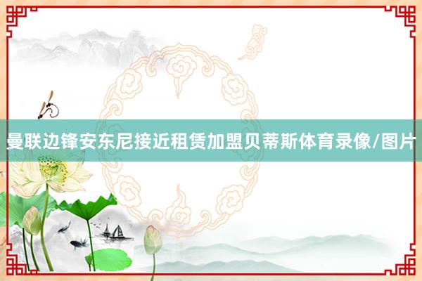 曼联边锋安东尼接近租赁加盟贝蒂斯体育录像/图片