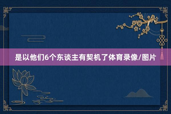 是以他们6个东谈主有契机了体育录像/图片