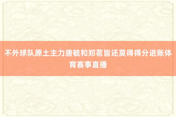 不外球队原土主力唐毓和郑茗皆还莫得得分进账体育赛事直播