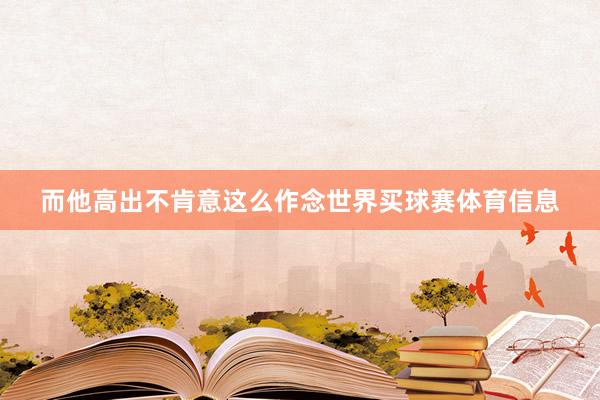 而他高出不肯意这么作念世界买球赛体育信息