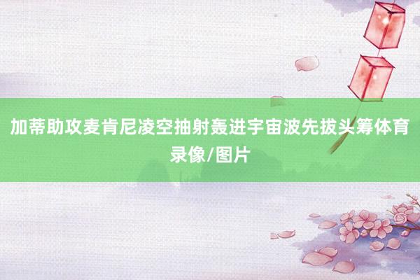 加蒂助攻麦肯尼凌空抽射轰进宇宙波先拔头筹体育录像/图片