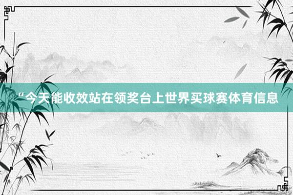 “今天能收效站在领奖台上世界买球赛体育信息