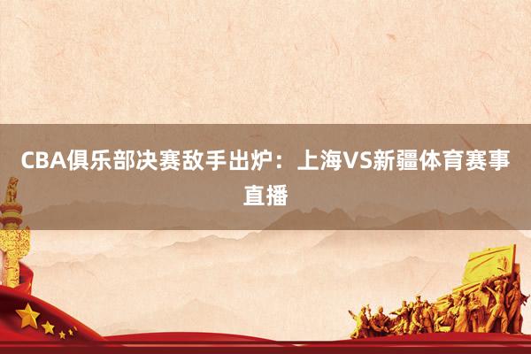 CBA俱乐部决赛敌手出炉：上海VS新疆体育赛事直播