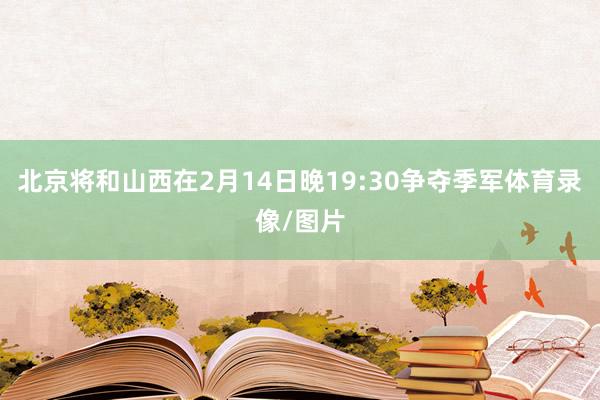北京将和山西在2月14日晚19:30争夺季军体育录像/图片
