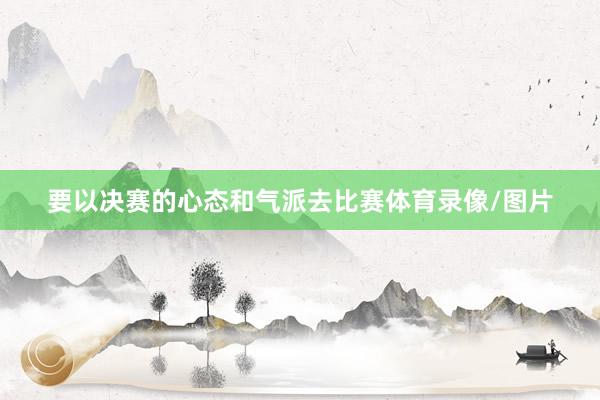要以决赛的心态和气派去比赛体育录像/图片