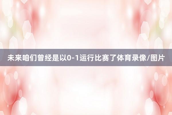 未来咱们曾经是以0-1运行比赛了体育录像/图片