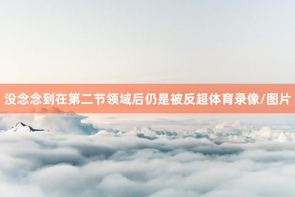 没念念到在第二节领域后仍是被反超体育录像/图片