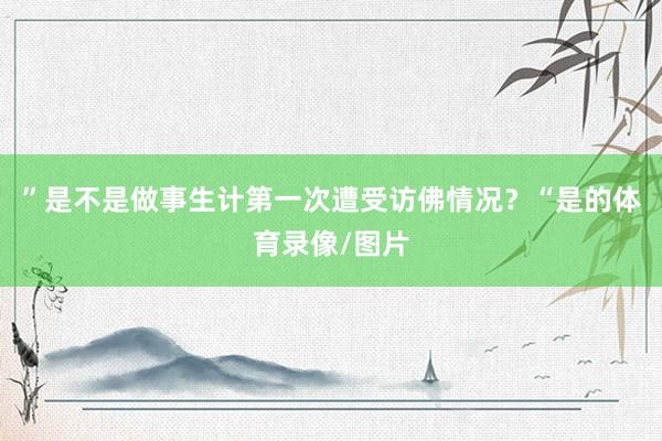 ”是不是做事生计第一次遭受访佛情况？“是的体育录像/图片