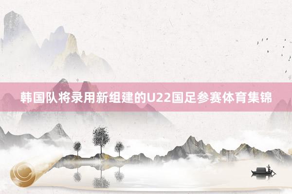 韩国队将录用新组建的U22国足参赛体育集锦
