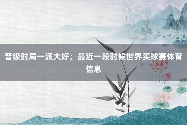 晋级时局一派大好；最近一段时候世界买球赛体育信息