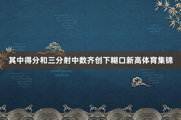 其中得分和三分射中数齐创下糊口新高体育集锦