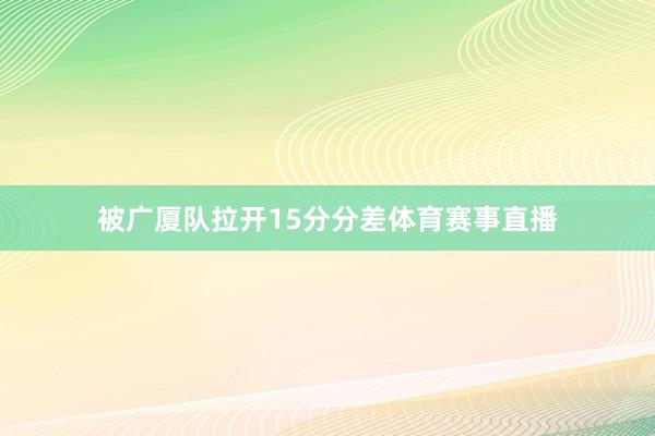 被广厦队拉开15分分差体育赛事直播