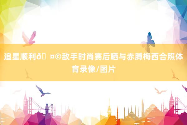 追星顺利🤩敌手时尚赛后晒与赤膊梅西合照体育录像/图片