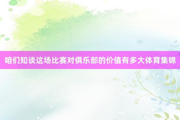 咱们知谈这场比赛对俱乐部的价值有多大体育集锦