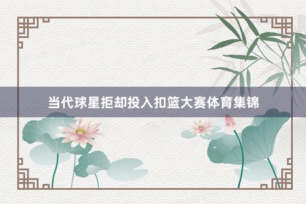 当代球星拒却投入扣篮大赛体育集锦