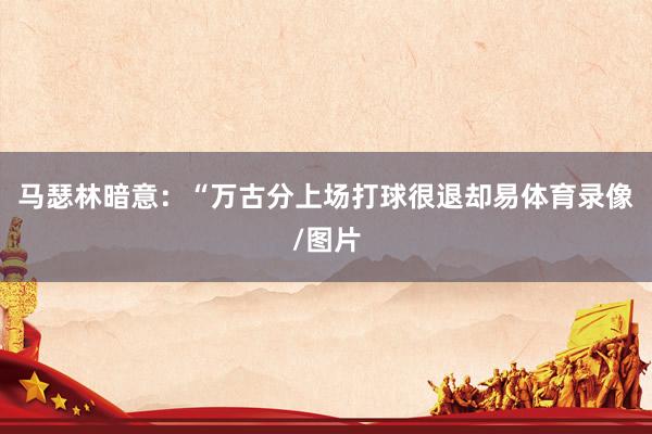 马瑟林暗意：“万古分上场打球很退却易体育录像/图片