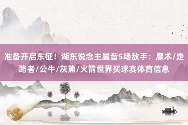 准备开启东征!湖东说念主曩昔5场敌手:魔术/走路者/公牛/灰熊/火箭世界买球赛体育信息