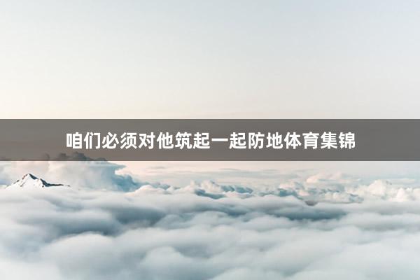 咱们必须对他筑起一起防地体育集锦