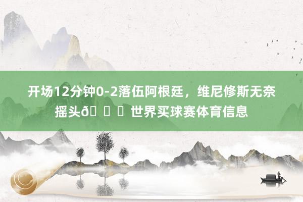 开场12分钟0-2落伍阿根廷，维尼修斯无奈摇头😓世界买球赛体育信息