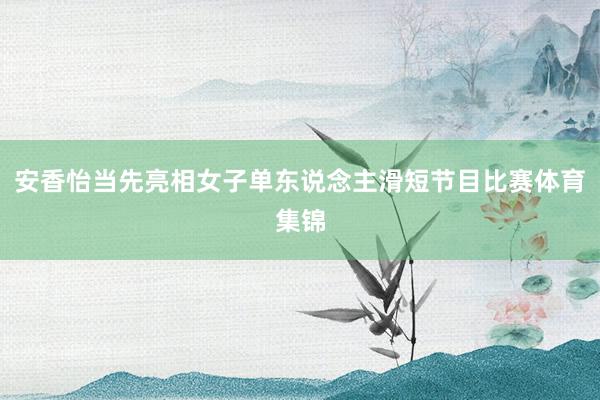 安香怡当先亮相女子单东说念主滑短节目比赛体育集锦
