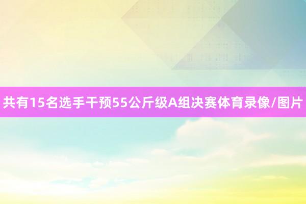 共有15名选手干预55公斤级A组决赛体育录像/图片