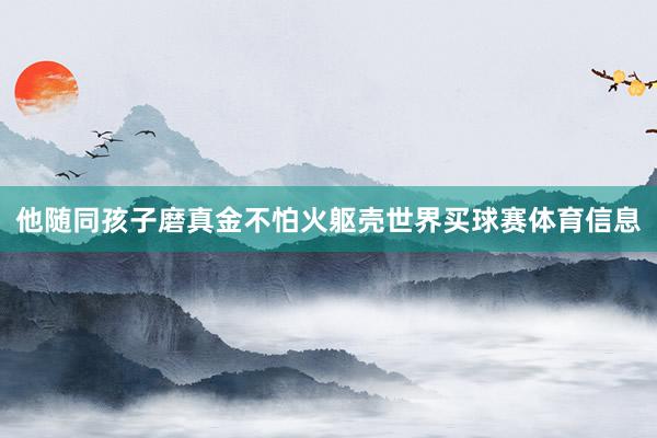 他随同孩子磨真金不怕火躯壳世界买球赛体育信息