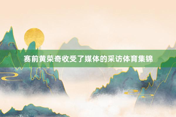 赛前黄荣奇收受了媒体的采访体育集锦