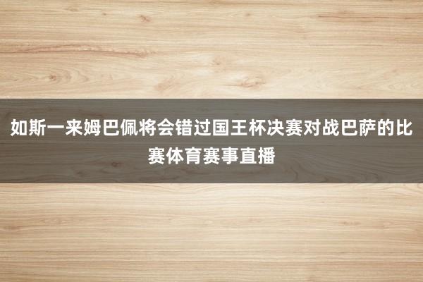 如斯一来姆巴佩将会错过国王杯决赛对战巴萨的比赛体育赛事直播