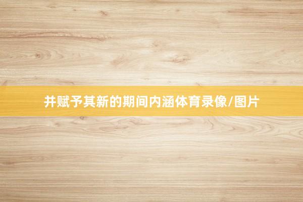 并赋予其新的期间内涵体育录像/图片
