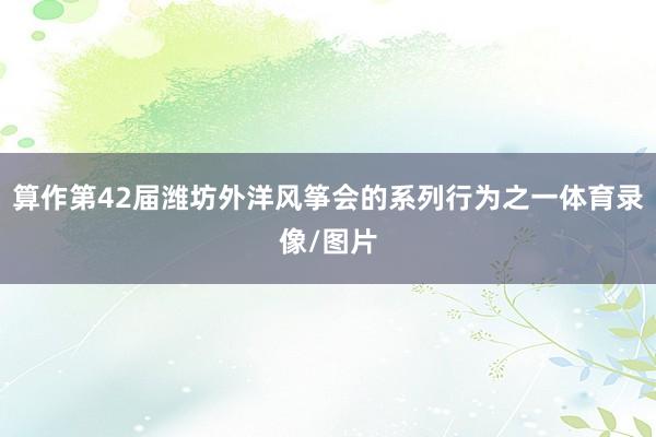 算作第42届潍坊外洋风筝会的系列行为之一体育录像/图片