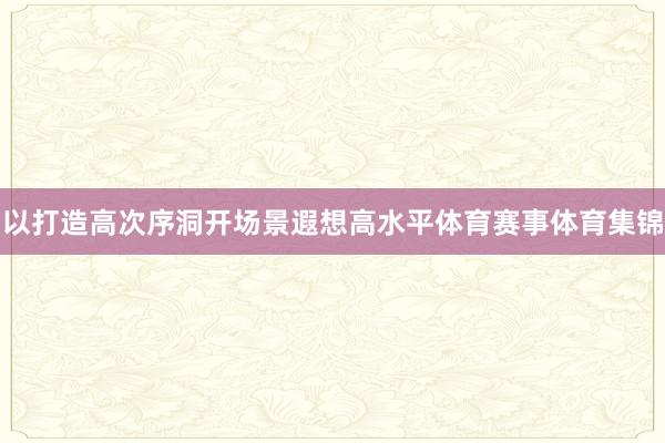 以打造高次序洞开场景遐想高水平体育赛事体育集锦