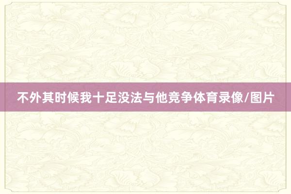 不外其时候我十足没法与他竞争体育录像/图片