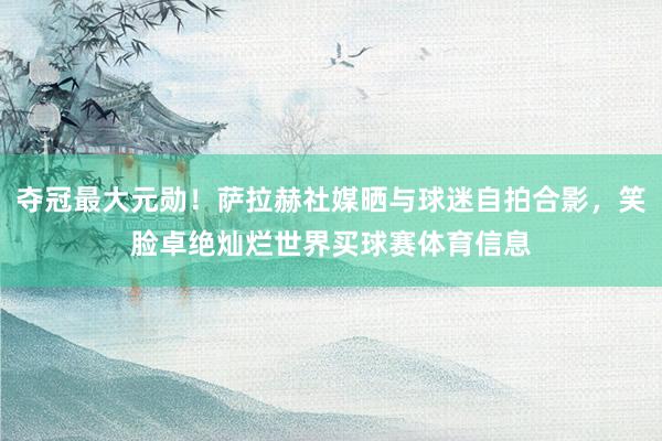 夺冠最大元勋！萨拉赫社媒晒与球迷自拍合影，笑脸卓绝灿烂世界买球赛体育信息