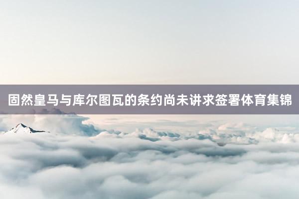 固然皇马与库尔图瓦的条约尚未讲求签署体育集锦