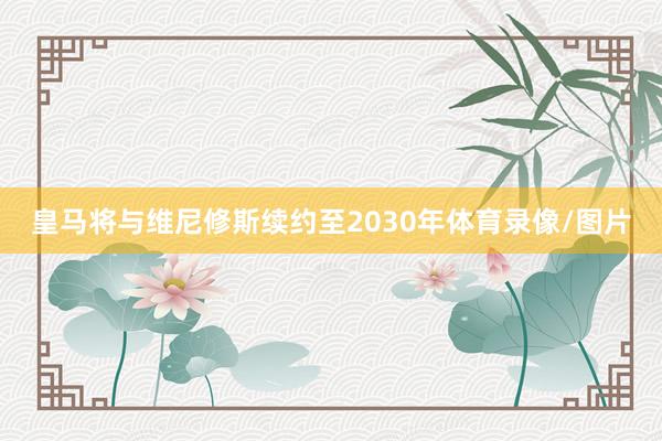 皇马将与维尼修斯续约至2030年体育录像/图片