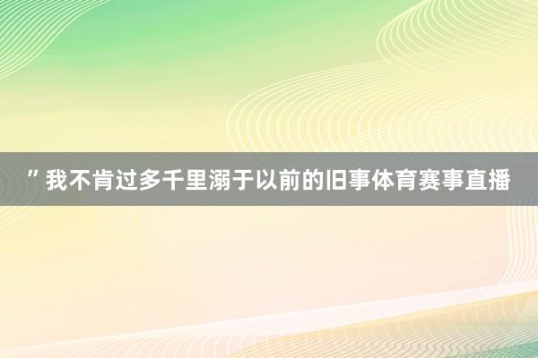 ”我不肯过多千里溺于以前的旧事体育赛事直播