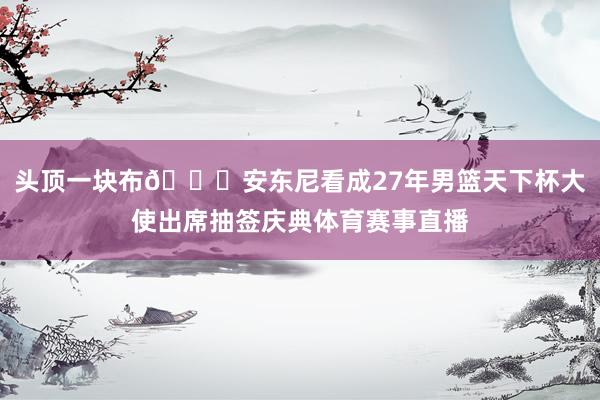 头顶一块布😂安东尼看成27年男篮天下杯大使出席抽签庆典体育赛事直播