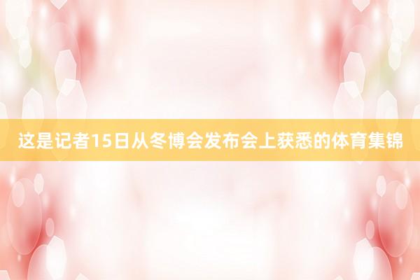 这是记者15日从冬博会发布会上获悉的体育集锦