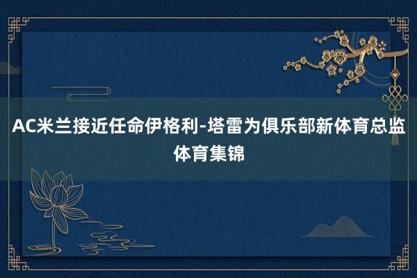 AC米兰接近任命伊格利-塔雷为俱乐部新体育总监体育集锦