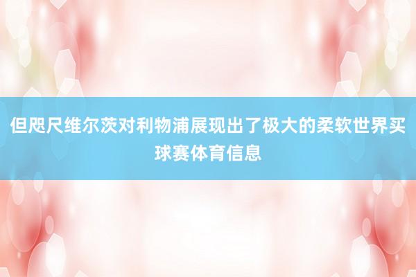 但咫尺维尔茨对利物浦展现出了极大的柔软世界买球赛体育信息