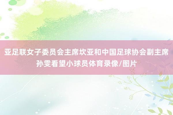 亚足联女子委员会主席坎亚和中国足球协会副主席孙雯看望小球员体育录像/图片