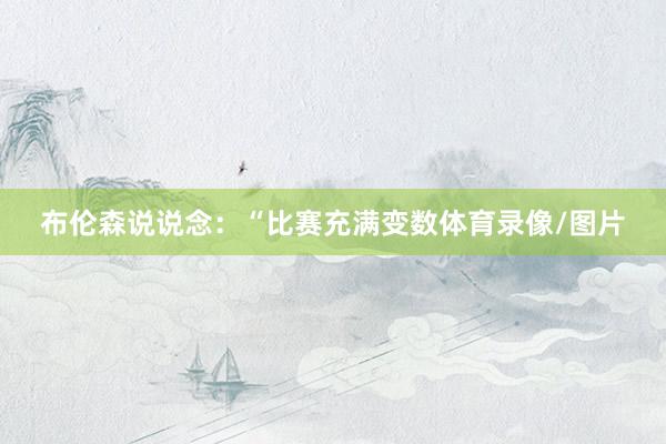 布伦森说说念：“比赛充满变数体育录像/图片