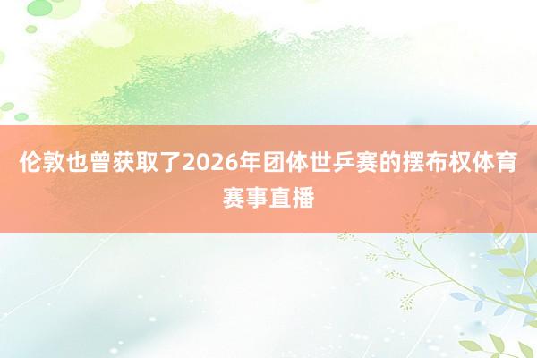 伦敦也曾获取了2026年团体世乒赛的摆布权体育赛事直播