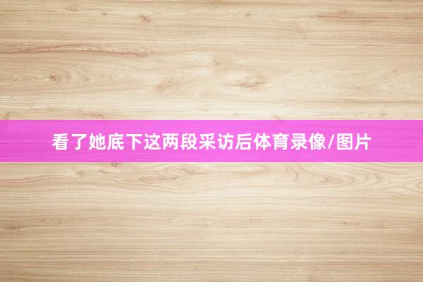 看了她底下这两段采访后体育录像/图片